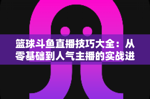 篮球斗鱼直播技巧大全：从零基础到人气主播的实战进阶指南