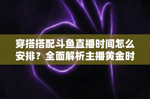 穿搭搭配斗鱼直播时间怎么安排？全面解析主播黄金时段规划与涨粉运营秘籍