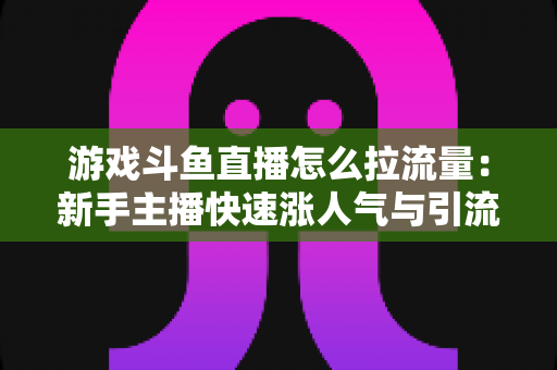 游戏斗鱼直播怎么拉流量：新手主播快速涨人气与引流实战全攻略