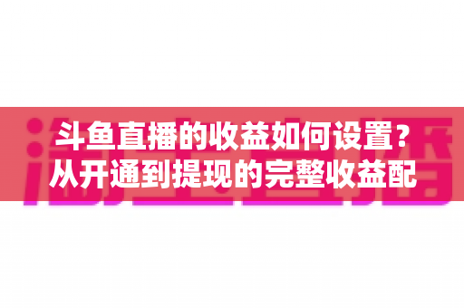 斗鱼直播的收益如何设置？从开通到提现的完整收益配置指南，助主播轻松实现流量变现