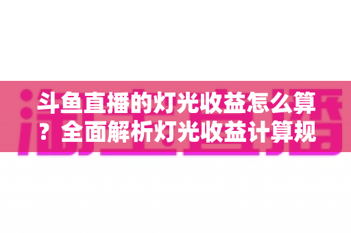 斗鱼直播的灯光收益怎么算？全面解析灯光收益计算规则、分成比例与提升技巧