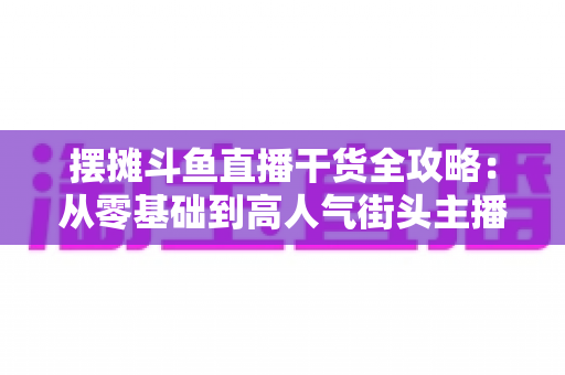 摆摊斗鱼直播干货全攻略：从零基础到高人气街头主播的实战秘籍
