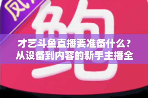 才艺斗鱼直播要准备什么？从设备到内容的新手主播全攻略