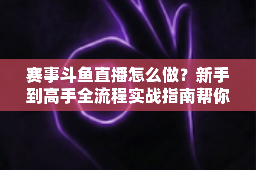 赛事斗鱼直播怎么做？新手到高手全流程实战指南帮你轻松开播