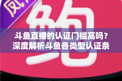 斗鱼直播的认证门槛高吗？深度解析斗鱼各类型认证条件、申请流程与通过技巧