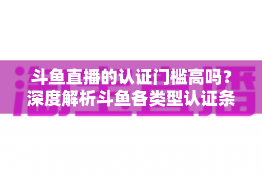 斗鱼直播的认证门槛高吗？深度解析斗鱼各类型认证条件、申请流程与通过技巧