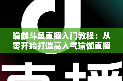 瑜伽斗鱼直播入门教程：从零开始打造高人气瑜伽直播间全攻略