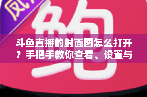 斗鱼直播的封面图怎么打开？手把手教你查看、设置与解决封面显示问题