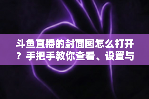斗鱼直播的封面图怎么打开？手把手教你查看、设置与解决封面显示问题