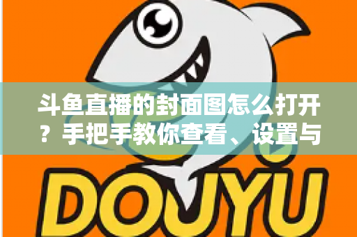 斗鱼直播的封面图怎么打开？手把手教你查看、设置与解决封面显示问题