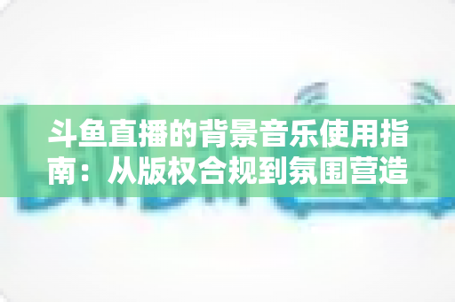 斗鱼直播的背景音乐使用指南：从版权合规到氛围营造的全方位教程