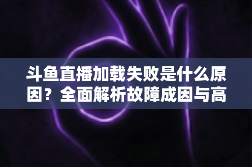 斗鱼直播加载失败是什么原因？全面解析故障成因与高效解决办法指南