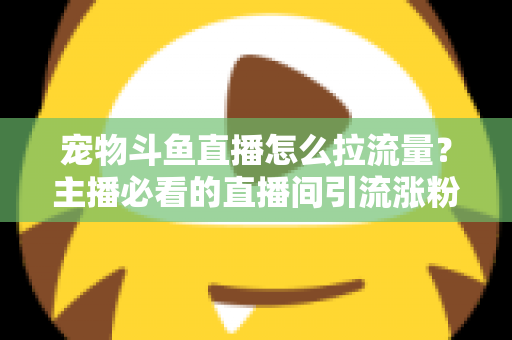 宠物斗鱼直播怎么拉流量？主播必看的直播间引流涨粉实战全攻略