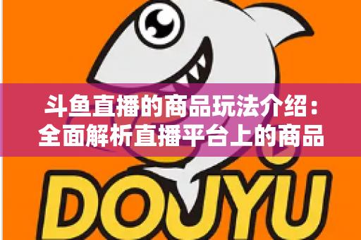 斗鱼直播的商品玩法介绍：全面解析直播平台上的商品互动与变现新趋势