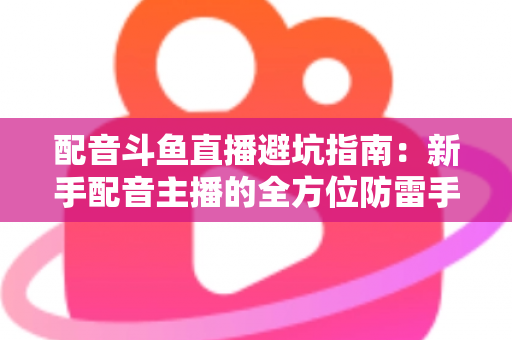 配音斗鱼直播避坑指南:新手配音主播的全方位防雷手册与实战经验分享 配音斗鱼直播避坑指南:新手配音主播的全方位防雷手册与实战经验分享