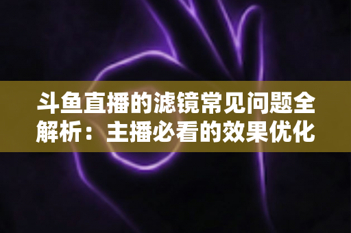 斗鱼直播的滤镜常见问题全解析：主播必看的效果优化与故障排除实用指南