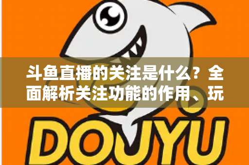 斗鱼直播的关注是什么？全面解析关注功能的作用、玩法与常见问题