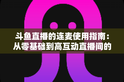 斗鱼直播的连麦使用指南：从零基础到高互动直播间的完整教学