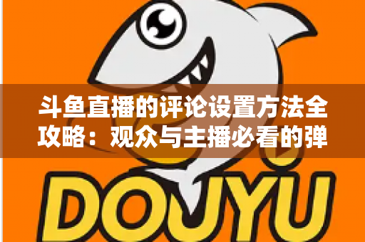 斗鱼直播的评论设置方法全攻略：观众与主播必看的弹幕管理实用指南