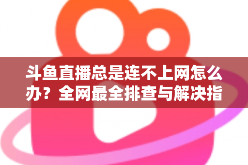 斗鱼直播总是连不上网怎么办？全网最全排查与解决指南帮你快速恢复观看体验
