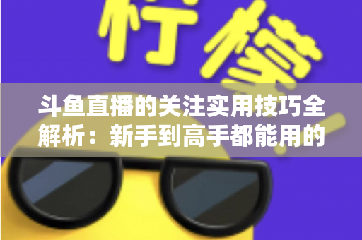 斗鱼直播的关注实用技巧全解析:新手到高手都能用的高效关注管理指南 斗鱼直播的关注实用技巧全解析:新手到高手都能用的高效关注管理指南