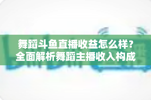 舞蹈斗鱼直播收益怎么样?全面解析舞蹈主播收入构成、影响因素与赚钱前景 舞蹈斗鱼直播收益怎么样?全面解析舞蹈主播收入构成、影响因素与赚钱前景
