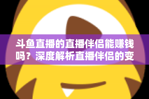 斗鱼直播的直播伴侣能赚钱吗？深度解析直播伴侣的变现真相与主播赚钱全攻略