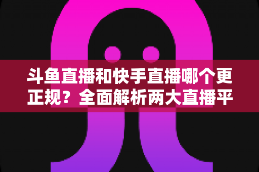 斗鱼直播和快手直播哪个更正规?全面解析两大直播平台的规范性与选择指南 斗鱼直播和快手直播哪个更正规?全面解析两大直播平台的规范性与选择指南