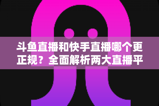 斗鱼直播和快手直播哪个更正规?全面解析两大直播平台的规范性与选择指南 斗鱼直播和快手直播哪个更正规?全面解析两大直播平台的规范性与选择指南