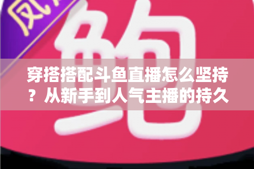 穿搭搭配斗鱼直播怎么坚持?从新手到人气主播的持久运营实战指南 穿搭搭配斗鱼直播怎么坚持?从新手到人气主播的持久运营实战指南