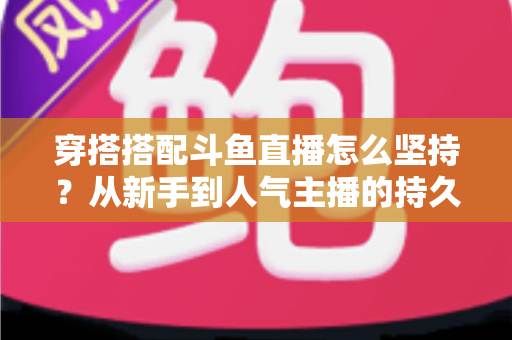 穿搭搭配斗鱼直播怎么坚持?从新手到人气主播的持久运营实战指南 穿搭搭配斗鱼直播怎么坚持?从新手到人气主播的持久运营实战指南