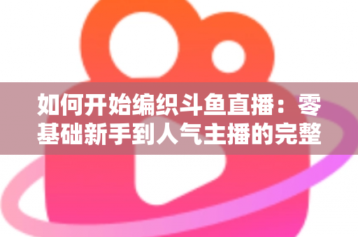 如何开始编织斗鱼直播：零基础新手到人气主播的完整实战指南