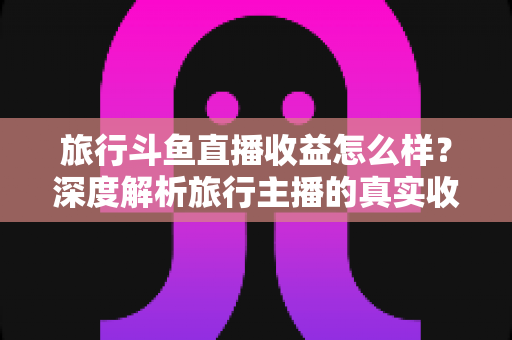旅行斗鱼直播收益怎么样？深度解析旅行主播的真实收入与变现之道