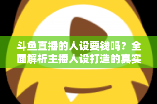 斗鱼直播的人设要钱吗？全面解析主播人设打造的真实成本与免费技巧