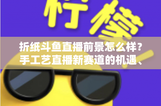 折纸斗鱼直播前景怎么样？手工艺直播新赛道的机遇、挑战与变现前景全解析