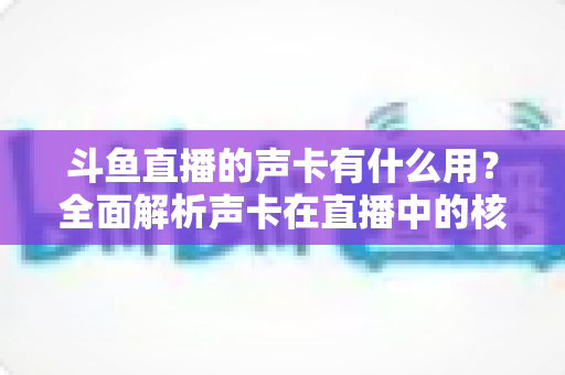 斗鱼直播的声卡有什么用?全面解析声卡在直播中的核心价值与选购技巧 斗鱼直播的声卡有什么用?全面解析声卡在直播中的核心价值与选购技巧