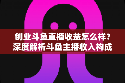创业斗鱼直播收益怎么样？深度解析斗鱼主播收入构成与赚钱潜力