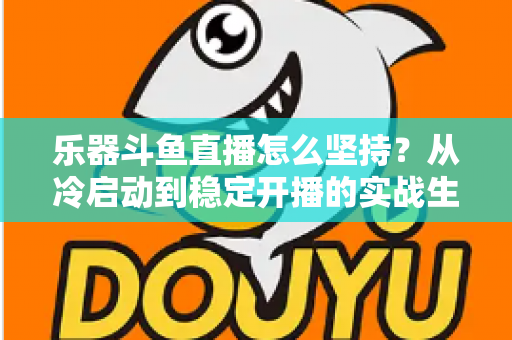乐器斗鱼直播怎么坚持？从冷启动到稳定开播的实战生存指南