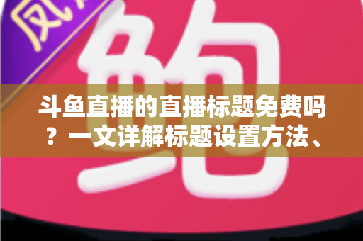 斗鱼直播的直播标题免费吗？一文详解标题设置方法、费用真相与爆款优化技巧
