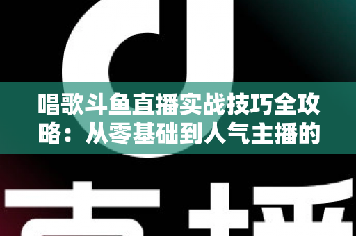 唱歌斗鱼直播实战技巧全攻略：从零基础到人气主播的进阶秘籍