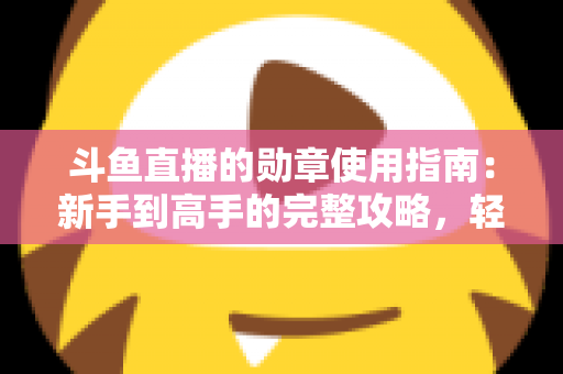 斗鱼直播的勋章使用指南：新手到高手的完整攻略，轻松玩转直播间身份象征
