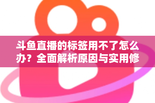 斗鱼直播的标签用不了怎么办？全面解析原因与实用修复方案，助你快速恢复直播间曝光