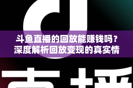 斗鱼直播的回放能赚钱吗？深度解析回放变现的真实情况与实用赚钱技巧