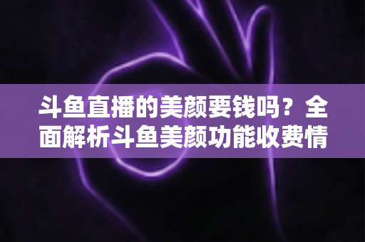斗鱼直播的美颜要钱吗？全面解析斗鱼美颜功能收费情况与开播实用攻略