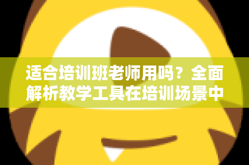 适合培训班老师用吗？全面解析教学工具在培训场景中的实用价值与选择建议