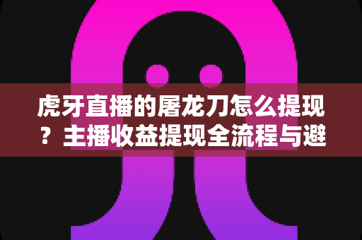 虎牙直播的屠龙刀怎么提现？主播收益提现全流程与避坑指南
