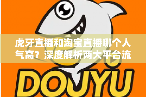 虎牙直播和淘宝直播哪个人气高？深度解析两大平台流量与热度差异，帮你选对直播阵地