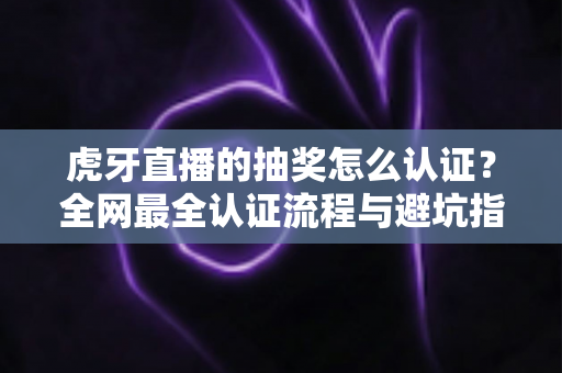 虎牙直播的抽奖怎么认证？全网最全认证流程与避坑指南一文讲透