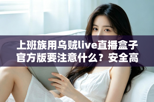 上班族用乌贼live直播盒子官方版要注意什么？安全高效使用全攻略与避坑指南