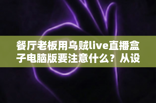 餐厅老板用乌贼live直播盒子电脑版要注意什么？从设备到合规的全流程避坑指南